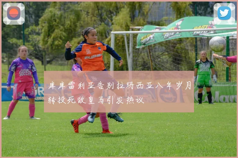 库库雷利亚告别拉玛西亚八年岁月转投死敌皇马引发热议
